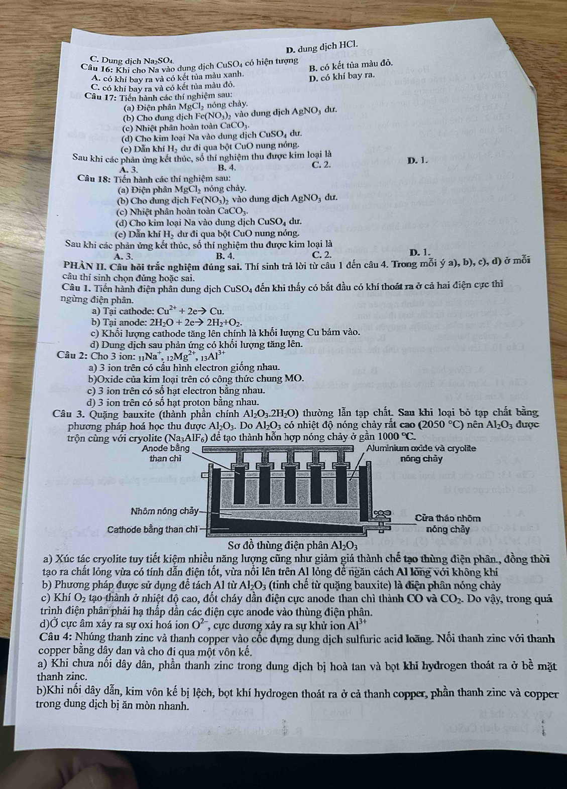 D. dung dịch HCl.
C. Dung dịch Na₂SO₄
Câu 16: Khi cho Na vào dung dịch CuSO4 có hiện tượng
A. có khí bay ra và có kết tủa màu xanh. B. có kết tủa màu đỏ.
C. có khí bay ra và có kết tủa màu đỏ. D. có khí bay ra.
Câu 17: Tiến hành các thí nghiệm sau:
(a) Điện phân MgCl_2 nóng chảy.
(b) Cho dung dịch Fe(NO_3)_2 vào dung dịch AgNO₃ dư.
(c) Nhiệt phân hoàn toàn Ca _aCO_3
(d) Cho kim loại Na vào dung dịch CuSO_4 dư.
(e) Dẫn khí H₂ dư đi qua bột CuO nung nóng.
Sau khi các phản ứng kết thúc, số thí nghiệm thu được kim loại là
A. 3. C. 2. D. 1.
B. 4.
Câu 18: Tiến hành các thí nghiệm sau:
(a) Điện phân MgCl, nóng chảy.
(b) Cho dung dịch Fe(NO_3)_2 vào dung dịch AgNO 3 dư.
(c) Nhiệt phân hoàn toàn CaCO_3.
(d) Cho kim loại Na vào dung dịch CuSO_4 du
(e) Dẫn kh H_2 dư đi qua bột CuO nung nóng.
Sau khi các phản ứng kết thúc, số thí nghiệm thu được kim loại là D. 1.
A. 3. B. 4. C. 2.
PHÀN II. Câu hỏi trắc nghiệm đúng sai. Thí sinh trả lời từ câu 1 đến câu 4. Trong mỗi ý 2), b),c), d) ở mỗi
câu thí sinh chọn đúng hoặc sai.
Câu 1. Tiến hành điện phân dung dịch CuSO 4 đến khi thấy có bắt đầu có khí thoát ra ở cả hai điện cực thì
ngừng điện phân.
a) Tại cathode: Cu^(2+)+2eto Cu.
b) Tại anode: 2H_2O+2eto 2H_2+O_2.
c) Khối lượng cathode tăng lên chính là khối lượng Cu bám vào.
d) Dung dịch sau phản ứng có khối lượng tăng lên.
Câu 2: Cho 3 ion: _11Na , 12Mg', 13 AI 31
a) 3 ion trên có cấu hình electron giống nhau.
b)Oxide của kim loại trên có công thức chung MO.
c) 3 ion trên có số hạt electron bằng nhau.
d) 3 ion trên có số hạt proton bằng nhau.
Câu 3. Quặng bauxite (thành phần chính Al_2O_3.2H_2O) thường lẫn tạp chất. Sau khi loại bỏ tạp chất bằng
phương pháp hoá học thu được Al_2O_3.Do Al_2O_3cdot 0 nhiệt độ nóng chảy rất cao (2050°C) nên Al_2O_3 được
trộn cùng với cryolite (Na_3AlF_6) 1  để tạo thành hỗn hợp nóng chảy ở gần 1000°C.
Sơ đồ thùng điện phân Al_2O_3
a) Xúc tác cryolite tuy tiết kiệm nhiều năng lượng cũng như giảm giá thành chế tạo thùng điện phân., đồng thời
tạo ra chất lỏng vừa có tính dẫn điện tốt, vừa nổi lên trên Al lỏng để ngăn cách Al lồng với không khí
b) Phương pháp được sử dụng để tách Al từ Al_2O_3 (tinh chế từ quặng bauxite) là điện phân nóng chảy
c) Khí O_2 l tạo thành ở nhiệt độ cao, đốt cháy dần điện cực anode than chì thành CO và CO_2. Do vậy, trong quả
trình điện phân phải hạ thấp dần các điện cực anode vào thùng điện phân.
d)Ở cực âm xảy ra sự oxi hoá ion O^(2-) , ực dương xảy ra sự khử ion Al^(3+)
Câu 4: Nhúng thanh zinc và thanh copper vào cốc đựng dung dịch sulfuric acid loãng. Nối thanh zinc với thanh
copper bằng dây dan và cho đi qua một vôn kế.
a) Khi chưa nổi dây dân, phần thanh zinc trong dung dịch bị hoà tan và bọt khǐ hydrogen thoát ra ở bề mặt
thanh zinc.
b)Khi nối dây dẫn, kim vôn kế bị lệch, bọt khí hydrogen thoát ra ở cả thanh copper, phần thanh zinc và copper
trong dung dịch bị ăn mòn nhanh.