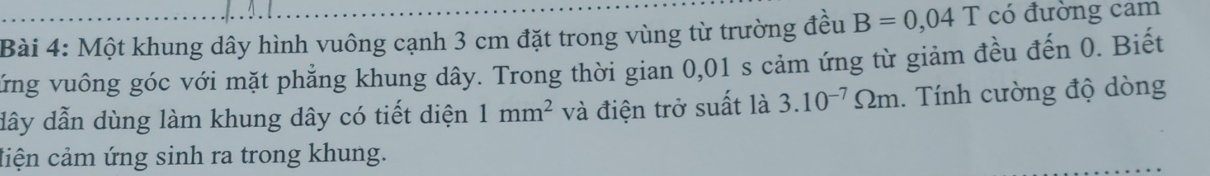 Một khung dây hình vuông cạnh 3 cm đặt trong vùng từ trường đều B=0,04T có đường cam 
Vứng vuông góc với mặt phẳng khung dây. Trong thời gian 0,01 s cảm ứng từ giảm đều đến 0. Biết 
dây dẫn dùng làm khung dây có tiết diện 1mm^2 và điện trở suất là 3.10^(-7)Omega m. Tính cường độ dòng 
ciện cảm ứng sinh ra trong khung.