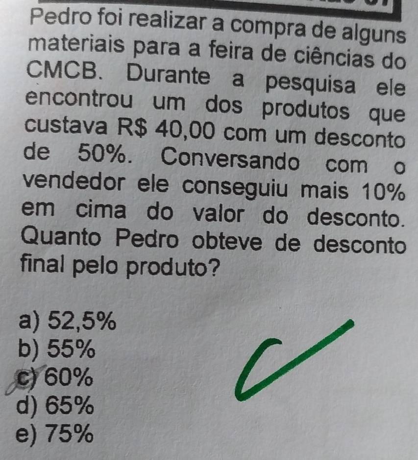 Pedro foi realizar a compra de alguns
materiais para a feira de ciências do
CMCB. Durante a pesquisa ele
encontrou um dos produtos que
custava R$ 40,00 com um desconto
de 50%. Conversando com o
vendedor ele conseguiu mais 10%
em cima do valor do desconto.
Quanto Pedro obteve de desconto
final pelo produto?
a) 52,5%
b) 55%
c) 60%
d) 65%
e) 75%