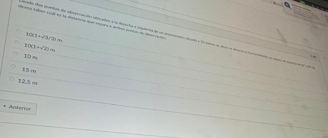 desea saber cuál es la distancia que separa a ambos puntos de observación
10(1+sqrt(3)/3)m
esde dos puntos de observación ubicados a la derecha e izquierda de un anemómetro situado a 10 metros de altura se obsenva su funcionamientos con ingulóns de elevación de 07 y 4.
10(1+sqrt(2))m
10 m
1 ph
15 m
12,5 m
Anterior