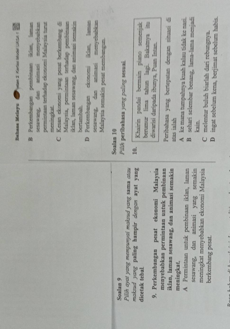 Bahasa Melayu * Vlan 2. Karlas Model UASA
B Perkembangan pembinaan ikian, laman
sesawang, dan animasi menyebabkan
permintaan terhadap ekonomí Malaysía tunt
meningkat
C Kesan ekonomi yang pesat berkembang đi
Malaysia, permintaan terhadap pembinaan
iklan, laman sesawang, dan animasí semakin
bertambah.
D Perkembangan ekonomi iklan, laman
sesawang, dan animasi menyebabkan
Malaysia semakin pesat membangun.
Soalan 10
Soalan 9 Pilih peribahasa yong poling sesuai.
Pilih ayat yang mempunyai maksud yang sama atau
maksud yang paling hampir dengan ayat yang 10. Khairin pandai bermaîn piano semenjak
dicetak tebal berumur lima tahun lagi. Bakatnya itu
9. Perkembangan pesat ekonomi Malaysia
diwarisi daripada ibunya, Puan Intan.
menyebabkan permintaan untuk pembinaan Peribahasa yang bertepatan dengan situasi di
iklan, laman sesawang, dan animasi semakin atas ialah
meningkat. A ke mana tumpahnya kuah kalau tidak ke nasi.
A Permintaan untuk pembinaan iklan, laman B sehari selembar benang, lama-lama menjadi
sesawang, dan animasi yang semakin
kain.
meningkat menyebabkan ekonomi Malaysia C melentur buluh biarlah dari rebungnya.
berkembang pesat. D ingat sebelum kena, berjimat sebelum habis.