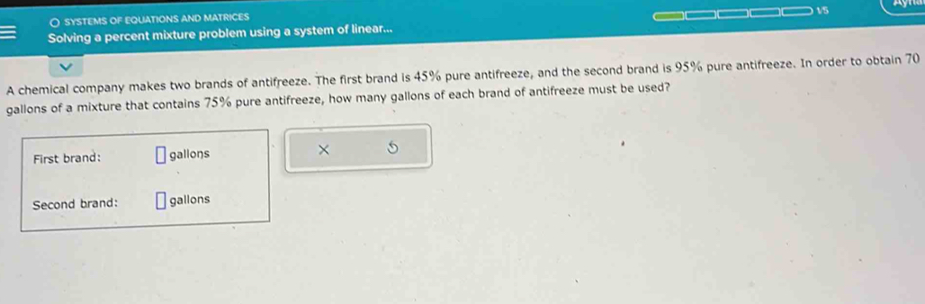 ○ sYSTEMS OF EQUATIONS aND MATRICES 
__ 
Solving a percent mixture problem using a system of linear... 1/5 
A chemical company makes two brands of antifreeze. The first brand is 45% pure antifreeze, and the second brand is 95% pure antifreeze. In order to obtain 70
gallons of a mixture that contains 75% pure antifreeze, how many gallons of each brand of antifreeze must be used? 
First brand: gallons × 
Second brand: gallons