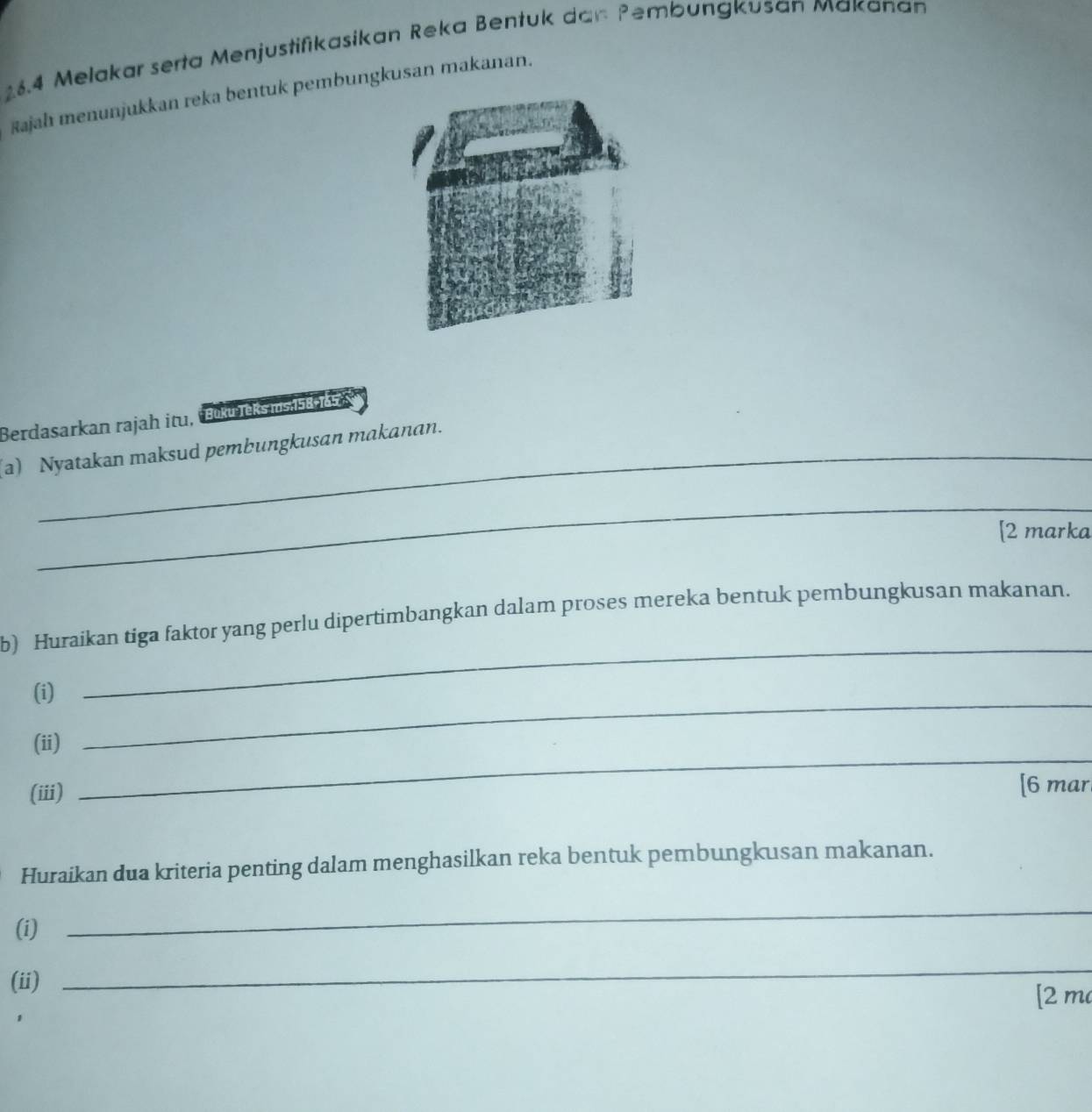 16.4 Melakar serta Menjustifikasikan Reka Bentuk dan Pembungkusan Makanan 
šajah menunjukkan reka bentuk pembungkusan makanan. 
Berdasarkan rajah itu, Büku leks is ass ss 
(a) Nyatakan maksud pembungkusan makanan. 
_ 
[2 marka 
b) Huraikan tiga faktor yang perlu dipertimbangkan dalam proses mereka bentuk pembungkusan makanan. 
(i)_ 
_ 
_ 
(ii) 
(iii) [6 mar 
Huraikan dua kriteria penting dalam menghasilkan reka bentuk pembungkusan makanan. 
(i) 
_ 
(ii) 
_ 
[2 m