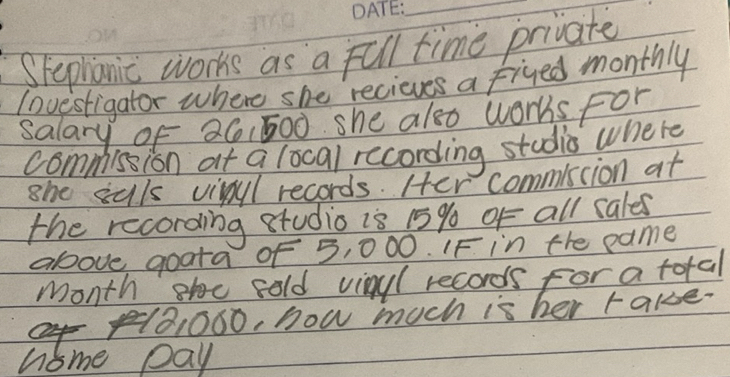 Spephanic works as a full time private 
Iovestigator where she recieves a fived monthly 
salary of 26,500 she also works For 
commission at a local recording studis where 
she suls vivul records. Her commisiion at 
the recording studio is 15% of all cales 
above goata of 5, 000. IF in the pame 
month h cold vinyl records for a total
101000, how much is her rake. 
home pay