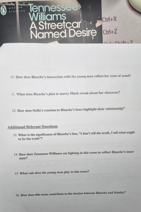 enn essee 
Williams
Ctrl+X
A Streetcar 
Named Desire Ctrl+Z
10. How does Blanche’s interaction with the young man reflect her state of mind? 
11. What does Blanche’s plan to marry Mitch reveal about her character? 
12. How does Stella’s reaction to Blanche’s fears highlight their relationship? 
Additional Relevant Questions 
13. What is the significance of Blanche’s line, “I don’t tell the truth, I tell what ought 
to be the truth”? 
14. How does Tennessee Williams use lighting in this scene to reflect Blanche’s inner 
state? 
15. What role does the young man play in this scene? 
16. How does this scene contribute to the tension between Blanche and Stanley?