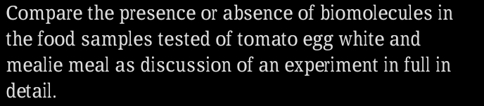 Compare the presence or absence of biomolecules in 
the food samples tested of tomato egg white and 
mealie meal as discussion of an experiment in full in 
detail.