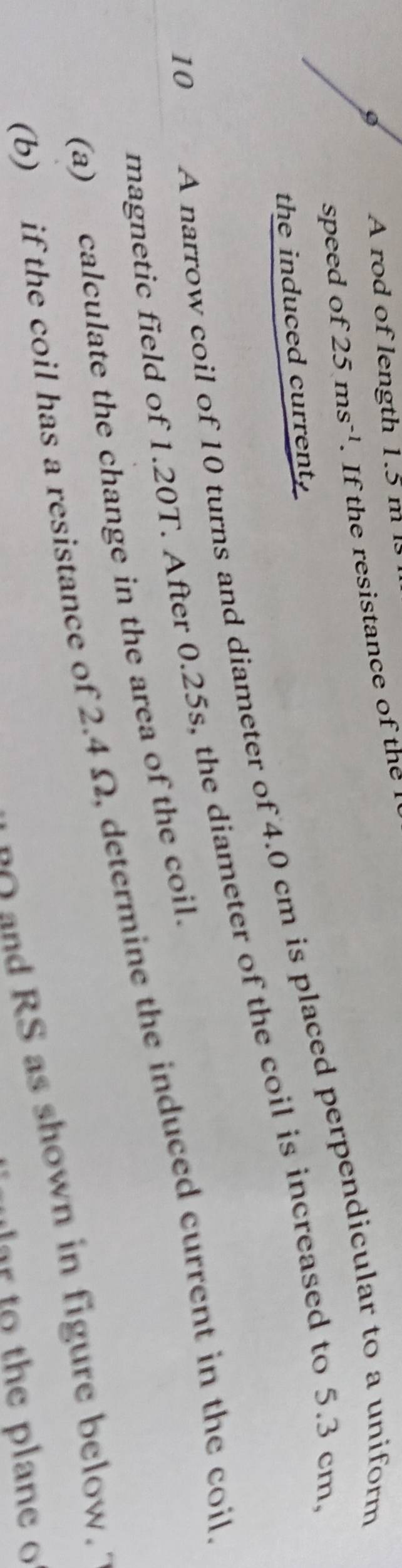A rod of length 1.5 m ls 
speed of 25ms^(-1). If the resistance of the l 
the induced current, 
magnetic field of 1.20T. After 0.25s, the diameter of the coil is increased to 5.3 cm
10 
A narrow coil of 10 turns and diameter of 4.0 cm is placed perpendicular to a uniform 
(a) calculate the change in the area of the coil. 
(b) if the coil has a resistance of 2.4 Ω, determine the induced current in the coil 
and RS as shown in figure below. 
th e p an e