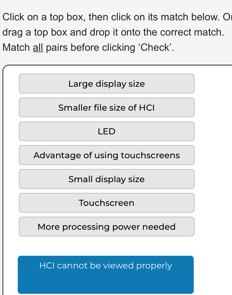 Click on a top box, then click on its match below. O
drag a top box and drop it onto the correct match.
Match all pairs before clicking ‘Check’.
Large display size
Smaller file size of HCI
LED
Advantage of using touchscreens
Small display size
Touchscreen
More processing power needed
HCI cannot be viewed properly