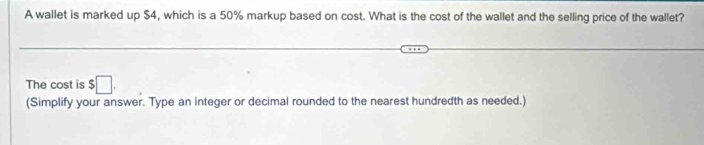 A wallet is marked up $4, which is a 50% markup based on cost. What is the cost of the wallet and the selling price of the wallet? 
The cost is $□. 
(Simplify your answer. Type an integer or decimal rounded to the nearest hundredth as needed.)