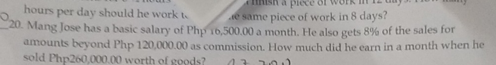 inish a piece of work in 12
hours per day should he work t he same piece of work in 8 days? 
_20. Mang Jose has a basic salary of Php 16,500.00 a month. He also gets 8% of the sales for 
amounts beyond Php 120,000.00 as commission. How much did he earn in a month when he 
sold Php260,000.00 worth of goods?