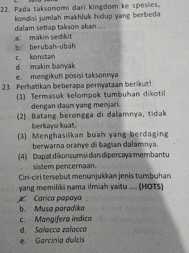 Pada taksonomi dari kingdom ke spesies,
kondisi jumlah makhluk hidup yang berbeda
dalam setiap takson akan ....
a makin sedikit
b. berubah-ubah
c. konstan
d. makin banyak
e. mengikuti posisi taksonnya
23. Perhatikan beberapa pernyataan berikut!
(1) Termasuk kelompok tumbuhan dikotil
dengan daun yang menjari.
(2) Batang berongga di dalamnya, tidak
berkayu kuat.
(3) Menghasilkan buah yang berdaging
berwarna oranye di bagian dalamnya.
(4) Dapat dikonsumsi dan dipercaya membantu
sistem pencernaan.
Ciri-ciri tersebut menunjukkan jenis tumbuhan
yang memiliki nama ilmiah yaitu .... (HOTS)
Carica papaya
b. Musa paradika
c. Mangifera indica
d. Salacca zalacca
e. Garcinia dulcis