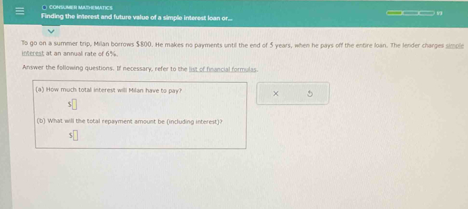 CONSUMER MATHEMATICS 
Finding the interest and future value of a simple interest loan or... 
To go on a summer trip, Milan borrows $800. He makes no payments until the end of 5 years, when he pays off the entire loan. The lender charges simple 
interest at an annual rate of 6%. 
Answer the following questions. If necessary, refer to the list of financial formulas. 
(a) How much total interest will Milan have to pay? 5 
× 
(b) What will the total repayment amount be (including interest)?