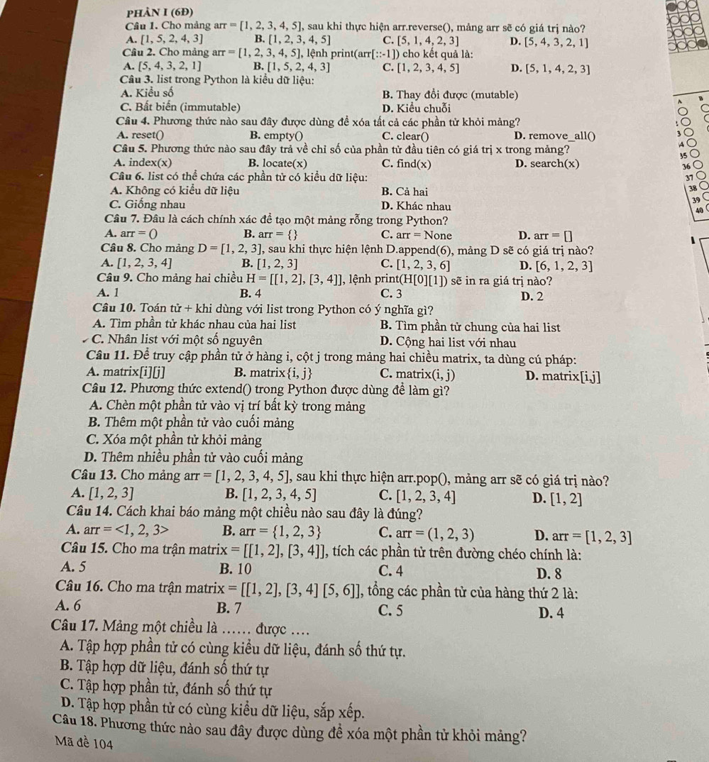 phÀN I (6Đ)
Câu 1. Cho mảng arr =[1,2,3,4,5] , sau khi thực hiện arr.reverse(), mảng arr sẽ có giá trị nào?
A. [1,5,2,4,3] B. [1,2,3,4,5] C. [5,1,4,2,3] D. [5,4,3,2,1]
Câu 2. Cho mảng arr=[1,2,3,4,5], lệnh pri at(arr[∵ -1]) ) cho kết quả là:
A. [5,4,3,2,1] B. [1,5,2,4,3] C. [1,2,3,4,5] D. [5,1,4,2,3]
Câu 3. list trong Python là kiểu dữ liệu:
A. Kiểu số B. Thay đổi được (mutable)
C. Bất biến (immutable) D. Kiểu chuỗi
Câu 4. Phương thức nào sau đây được dùng đề xóa tất cả các phần tử khỏi mảng?
A. reset() B. empty() C. clear() D. remove_all()
,
Câu 5. Phương thức nào sau đây trả về chỉ số của phần tử đầu tiên có giá trị x trong mảng?
A
35
A. index(x) B. locate(x) C. fir d(x) D. search(x)
36
Câu 6. list có thể chứa các phần tử có kiểu dữ liệu:
37
A. Không có kiểu dữ liệu B. Cả hai
38
C. Giống nhau D. Khác nhau
39
40
Câu 7. Đâu là cách chính xác để tạo một mảng rỗng trong Python?
A. arr=0 B. arr=  C. arr=None D. arr=□
Câu 8. Cho mảng D=[1,2,3] 1, sau khi thực hiện lệnh D.append(6), mảng D sẽ có giá trị nào?
A. [1,2,3,4] B. [1,2,3] C. [1,2,3,6] D. [6,1,2,3]
Câu 9. Cho mảng hai chiều H=[[1,2],[3,4]] , lệnh print(H[0][1]) sẽ in ra giá trị nào?
A. 1 B. 4 C. 3 D. 2
Câu 10. Toán tir+khi dùng với list trong Python có ý nghĩa gì?
A. Tìm phần tử khác nhau của hai list B. Tìm phần tử chung của hai list
C. Nhân list với một số nguyên D. Cộng hai list với nhau
Câu 11. Để truy cập phần tử ở hàng i, cột j trong mảng hai chiều matrix, ta dùng cú pháp:
A. matrix[i][j] B. matrix  i,j C. matrix (i,j) D. matrix[i,j]
Câu 12. Phương thức extend() trong Python được dùng để làm gì?
A. Chèn một phần tử vào vị trí bất kỳ trong mảng
B. Thêm một phần tử vào cuối mảng
C. Xóa một phần tử khỏi mảng
D. Thêm nhiều phần tử vào cuối mảng
Câu 13. Cho mảng arr =[1,2,3,4,5] I, sau khi thực hiện arr.pop(), mảng arr sẽ có giá trị nào?
A. [1,2,3] B. [1,2,3,4,5] C. [1,2,3,4] D. [1,2]
Câu 14. Cách khai báo mảng một chiều nào sau đây là đúng?
A. arr=<1,2,3> B. arr= 1,2,3 C. arr=(1,2,3) D. arr=[1,2,3]
Câu 15. Cho ma trận matri: x=[[1,2],[3,4]] , tích các phần tử trên đường chéo chính là:
A. 5 B. 10 C. 4 D. 8
Câu 16. Cho ma trận matrix =[[1,2],[3,4][5,6]] , tổng các phần tử của hàng thứ 2 là:
A. 6 B. 7 C. 5 D. 4
Câu 17. Mảng một chiều là …… được ….
A. Tập hợp phần tử có cùng kiểu dữ liệu, đánh số thứ tự.
B. Tập hợp dữ liệu, đánh số thứ tự
C. Tập hợp phần tử, đánh số thứ tự
D. Tập hợp phần tử có cùng kiểu dữ liệu, sắp xếp.
Câu 18. Phương thức nào sau đây được dùng đề xóa một phần tử khỏi mảng?
Mã đề 104