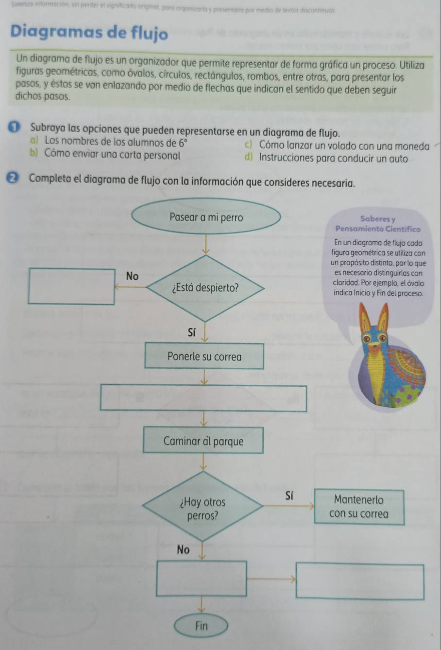 ntizo información, sin perder el significado original, para organizarla y presentarto por medio de textos discontinuos
Diagramas de flujo
Un diagrama de flujo es un organizador que permite representar de forma gráfica un proceso. Utiliza
figuras geométricas, como óvalos, círculos, rectángulos, rombos, entre otras, para presentar los
pasos, y éstos se van enlazando por medio de flechas que indican el sentido que deben seguir
dichos pasos.
[ Subraya las opciones que pueden representarse en un diagrama de flujo.
a) Los nombres de los alumnos de 6° c) Cómo lanzar un volado con una moneda
b) Cómo enviar una carta personal d) Instrucciones para conducir un auto
② Completa el diagrama de flujo con la información que consideres necesaria.
Saberes y
Pensamiento Científico
En un diagrama de flujo cada
figura geométrica se utiliza con
un propósito distinto, por lo que
es necesario distinguirlas con
claridad. Por ejemplo, el óvalo
indica Inicio y Fin del proceso.