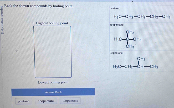 Rank the shown compounds by boiling point.
pentane:
H_3C-CH_2-CH_2-CH_2-CH_3
Highest boiling point neopentane:
H_3C- -CH_3 C_H_3
isopentane:
beginarrayr CH_3 H_3C-CH_2-CH-CH_3endarray
Lowest boiling point
Answer Bank
pentane neopentane isopentane