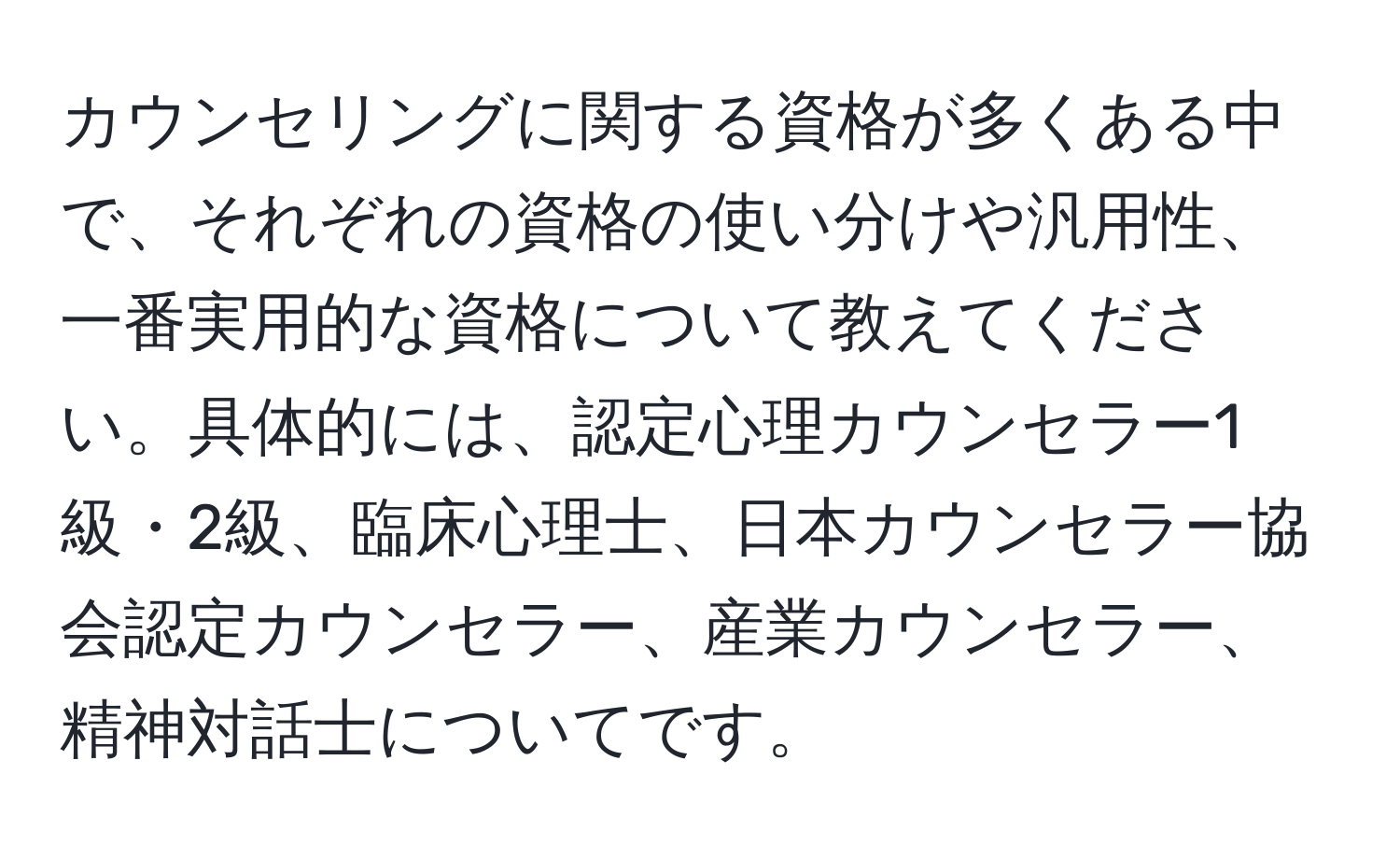 カウンセリングに関する資格が多くある中で、それぞれの資格の使い分けや汎用性、一番実用的な資格について教えてください。具体的には、認定心理カウンセラー1級・2級、臨床心理士、日本カウンセラー協会認定カウンセラー、産業カウンセラー、精神対話士についてです。