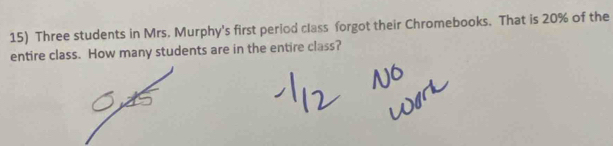 Three students in Mrs. Murphy's first period class forgot their Chromebooks. That is 20% of the 
entire class. How many students are in the entire class?