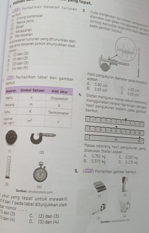 Pilinlán 
i yang tepat.
(E) Perhatikan besarán turunan 3. Yuda melakukan percobaan pengukuran
(1) Massa jenis 1) Energi potensial perikut.
diameter luär gelas menggunakan jangka
sorong, kemüdian diperoleh hasil sepero
5) Percepatan (4) Kecepatan 3) Berat
pada gambar berikut.
Ōua besaran turunan yáng diturunkan dar
riga jenis besaran pokok ditunjukkan oleh
nomor . . . .
8 (1) dan (3) ⊥ (1) dan (2)
(4) dan (5). (2) dan (3)
Hasil pengukuran diameter geläs tersebut
1 (Đ ) Perhatikan tabel dan gambar adalah , . . .
perikut.
A. 3,90 cm C. 4,30 cm
B. 3,93 cm D. 5,00 cm
Stefan mengukur mässä sebutir kelereng
menggunakan néräca tiga lenġan dəngán
hasil pengukuran seperti pada gambar 
berikut.
2
 π
20 30
。 100
200
Massa kelereng hasil pengukuran yang
dilakukan Stefan adalah . . . .
(1) (2) A. 0,752 kg C. 0,257 kg
B. 0,572 kg D. 0,275 kg
5. (▲9) Perhatikan gambar berikut.
(3) (4)
Sumber: shutterstock.com
ukur yang tepat untuk mewakil i (1) (2)
f X dan Ypada tabel ditunjukkan oleh
bar nomor . . . . 1) dan (3) C. (2) dan (3)
(3) (4)
1) dan (4) D. (3) dan (4)
Sumber: shutterstock.com