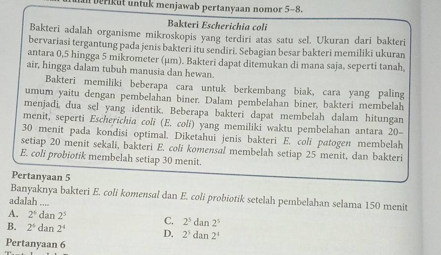 berikut untuk menjawab pertanyaan nomor 5 - 8.
Bakteri Escherichia coli
Bakteri adalah organisme mikroskopis yang terdiri atas satu sel. Ukuran dari bakteri
bervariasi tergantung pada jenis bakteri itu sendiri. Sebagian besar bakteri memiliki ukuran
antara 0,5 hingga 5 mikrometer (μm). Bakteri dapat ditemukan di mana saja, seperti tanah,
air, hingga dalam tubuh manusia dan hewan.
Bakteri memiliki beberapa cara untuk berkembang biak, cara yang paling
umum yaitu dengan pembelahan biner. Dalam pembelahan biner, bakteri membelah
menjadi, dua sel yang identik. Beberapa bakteri dapat membelah dalam hitungan
menit, seperti Escherichia coli (E. coli) yang memiliki waktu pembelahan antara 20 -
30 menit pada kondisi optimal. Diketahui jenis bakteri E. coli patogen membelah
setiap 20 menit sekali, bakteri E. coli komensal membelah setiap 25 menit, dan bakteri
E. coli probiotik membelah setiap 30 menit.
Pertanyaan 5
Banyaknya bakteri E. coli komensal dan E. coli probiotik setelah pembelahan selama 150 menit
adalah ....
A. 2^6dan2^5 C. 2^5dan2^5
B. 2^6dan2^4
D. 2^5dan2^4
Pertanyaan 6