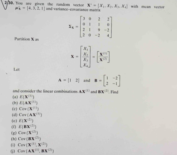 2/30. You are given the random vector X'=[X_1.X_2.X_3.X_4] with mean vector
mu '_X=[4,3,2,1] and variance-covariance matrix 
Partition X as
z_X=beginbmatrix 3&0&2&2 0&1&1&0 2&1&9&-2 2&0&-2&endbmatrix
x=[frac x_1 X_2 X_3 X_X_4]=[ (X^(1/))/X^(1/) ]
Let
A=[12] and B=beginbmatrix 1&-2 2&-1endbmatrix
and consider the linear combinations AX^((1)) and BX^((2)). Find 
(a) E(X^((1)))
(b) E(AX^((1)))
(c) Cov(X^((1)))
(d) Cov(AX^((1)))
(e) E(X^((2)))
(f) E(BX^((2)))
(g) Cov(X^((2)))
(h) Cov(BX^((2)))
(i) Cov(X^((1)),X^((2)))
(j) Cov(AX^((1)),BX^((2)))