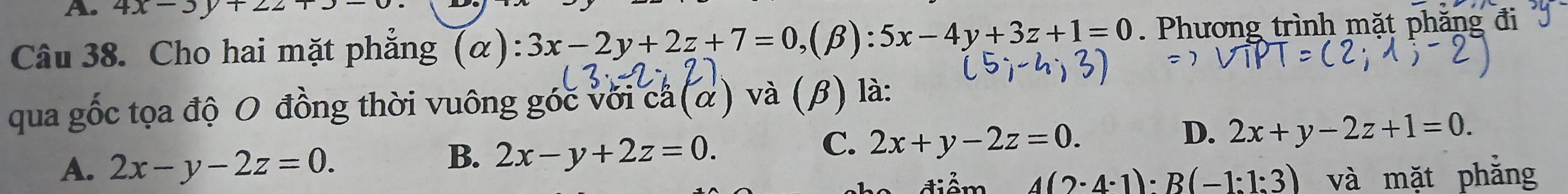 4x-3y+22+3-0
Câu 38. Cho hai mặt phẳng (α): 3x-2y+2z+7=0 ,(β) :5x-4y+3z+1=0. Phương trình mặt phăng đi
qua gốc tọa độ O đồng thời vuông góc với ca (α) và (β) là:
D. 2x+y-2z+1=0.
A. 2x-y-2z=0.
B. 2x-y+2z=0.
C. 2x+y-2z=0. 
điểm 4(2· 4· 1)· B(-1:1:3) và mặt phẳng