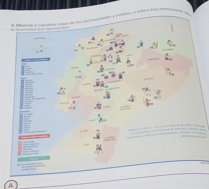 3, Observo el siguiente mapa de las nacionalidades y pueblos, e infiero tres afirmaciones sob 
la diversidad que representan: 
( A EC ) ( 
GAAMCEIs 
9 
, 

6 
sucumblos 
NCHNC HA NAPC a 
Pamblos y Rucionaidaes 
ORELLANA 
m 
Ar 2 Cat 
CO1OPAX n 
atow 
21 Mar Maan Carta I ha csda 
m 
6 
El G 
K e 
5 Gnambé E Crevolo 
L.OS RCS Tungurahuà PASTAZA 
【 70 Kihe Karta 
bOLNNT . CHIMBORAZO 
D Chbvefe 4 
I Kupvocha DFT Salaolo 
D Marnãa D Khea de luncthaa Cuasas 
STA ELENA 
e CARAR MORONA 
1 Singini S 
SANTIAGO 
n Al Culn Aca noniac 
22I Sna EII Secosa 
Shinaian 1 1 Huaorani ALAY m 
ED Achose E Ziputa 
EI Kioíma de la Amazunía S E ORO Según el Astículo 1 de la Constitución de 2008, "el Ecuda 
Angcees Afreciadocianas os un Estado constitucional de derechos y justica, social 
plorinacional y laco' 
Costa Nome democrático, soberano, independiente, unstario, intercultuesl 
ZAORA 
S03 Valle del Chota Il Costa Centro-Sur 
LOIA CHINO GYE 
= Amazonía Norte []】 Sipera Contro-Sur Ficincha 5 
La población Mesiz a 
Migsin 
en todn el pais. se encuema distribuída 
A