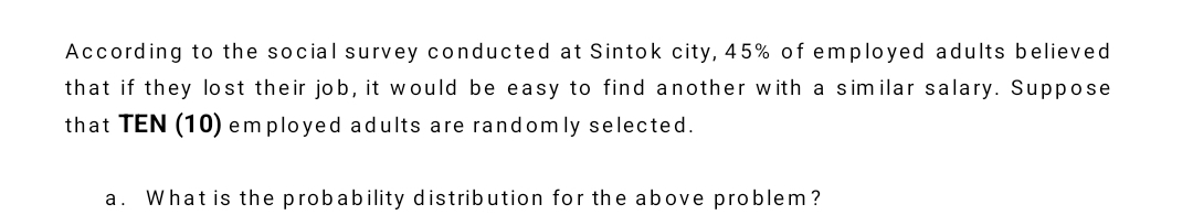 According to the social survey conducted at Sintok city, 45% of employed adults believed 
that if they lost their job, it would be easy to find another with a similar salary. Suppose 
that TEN (10) employed adults are randomly selected. 
a. What is the probability distribution for the above problem?