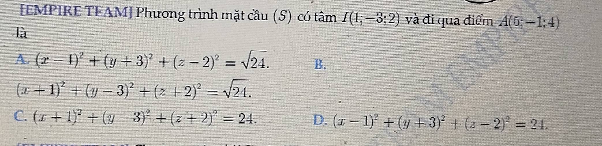 [EMPIRE TEAM] Phương trình mặt cầu (S) có tâm I(1;-3;2) và đi qua điểm A(5;-1;4)
là
A. (x-1)^2+(y+3)^2+(z-2)^2=sqrt(24).
B.
(x+1)^2+(y-3)^2+(z+2)^2=sqrt(24).
C. (x+1)^2+(y-3)^2+(z+2)^2=24. D. (x-1)^2+(y+3)^2+(z-2)^2=24.