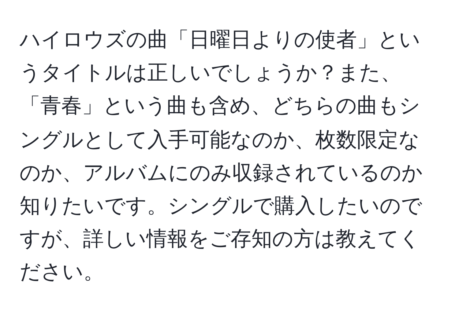 ハイロウズの曲「日曜日よりの使者」というタイトルは正しいでしょうか？また、「青春」という曲も含め、どちらの曲もシングルとして入手可能なのか、枚数限定なのか、アルバムにのみ収録されているのか知りたいです。シングルで購入したいのですが、詳しい情報をご存知の方は教えてください。