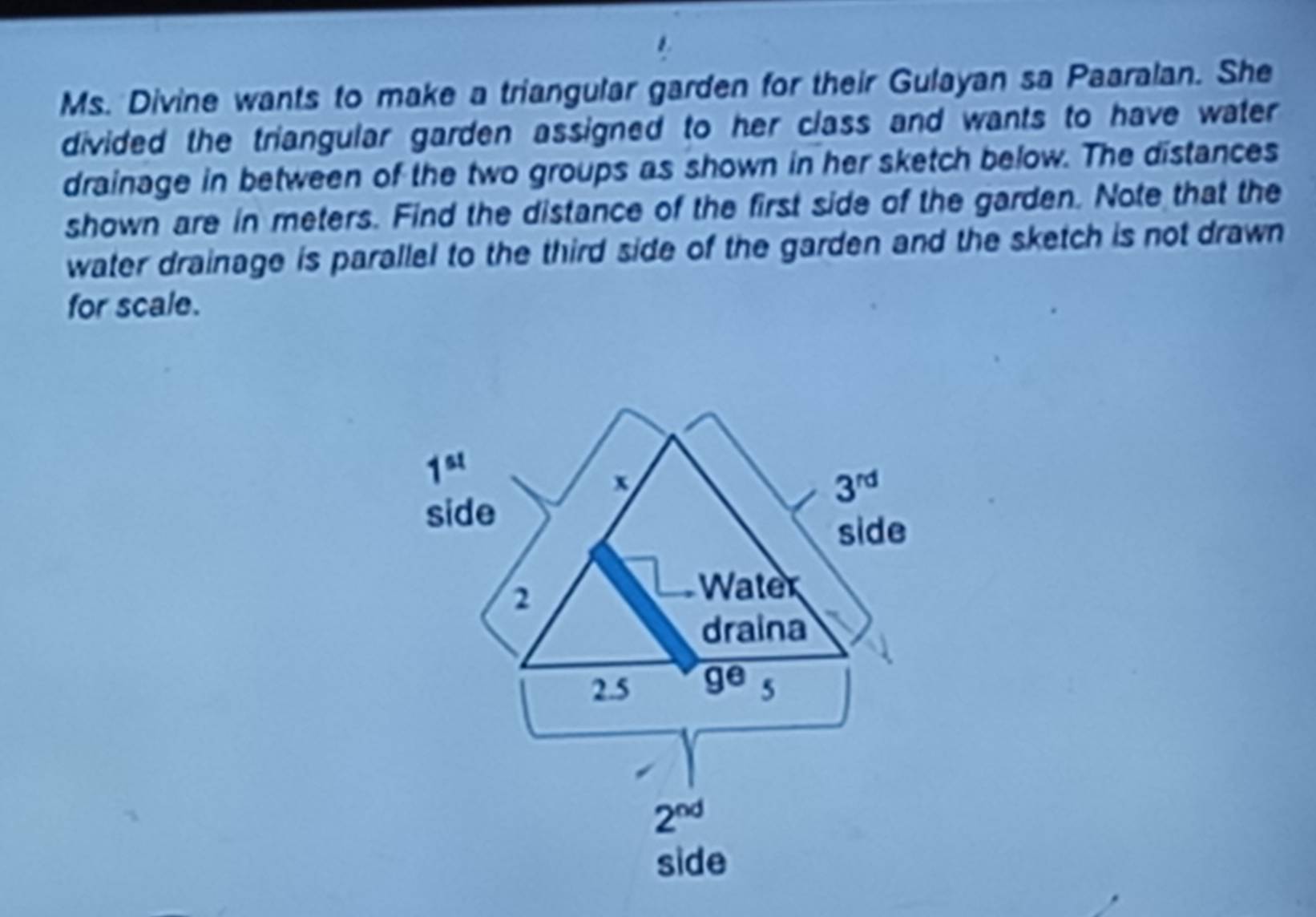 Ms. Divine wants to make a triangular garden for their Gulayan sa Paaralan. She
divided the triangular garden assigned to her class and wants to have water 
drainage in between of the two groups as shown in her sketch below. The distances
shown are in meters. Find the distance of the first side of the garden. Note that the
water drainage is parallel to the third side of the garden and the sketch is not drawn
for scale.