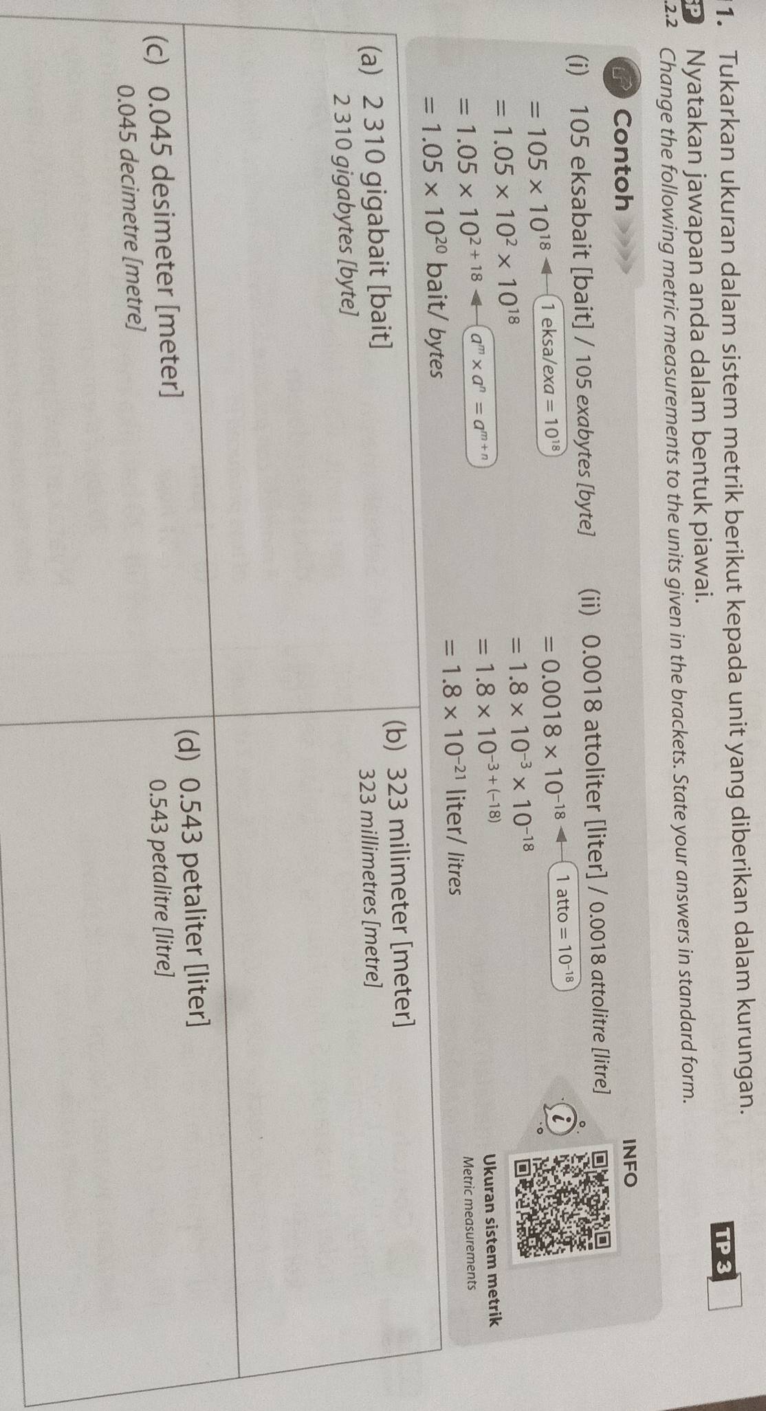 Tukarkan ukuran dalam sistem metrik berikut kepada unit yang diberikan dalam kurungan.
TP 3
Nyatakan jawapan anda dalam bentuk piawai.
.2.2 Change the following metric measurements to the units given in the brackets. State your answers in standard form.
if Contoh
INFO
(i) 105 eksabait [bait] / 105 exabytes [byte] (ii) 0.0018 attoliter [liter] / 0.0018 attolitre [litre]
=105* 10^(18) 1 eksa/exa =10^(18)
=0.0018* 10^(-18) 1 att O=10^(-18)
i
=1.05* 10^2* 10^(18)
=1.8* 10^(-3)* 10^(-18)
=1.05* 10^(2+18) a^m* a^n=a^(m+n)
=1.8* 10^(-3+(-18))
Ukuran sistem metrik
=1.05* 10^(20) ba it/ bytes liter/ litres Metric measurements
=1.8* 10^(-21)
(a) 2 310 gigabait [bait] (b) 323 milimeter [meter]
2 310 gigabytes [byte] 323 millimetres [metre]
(c) 0.045 desimeter [meter] (d) 0.543 petaliter [liter]
0.045 decimetre [metre] 0.543 petalitre [litre]