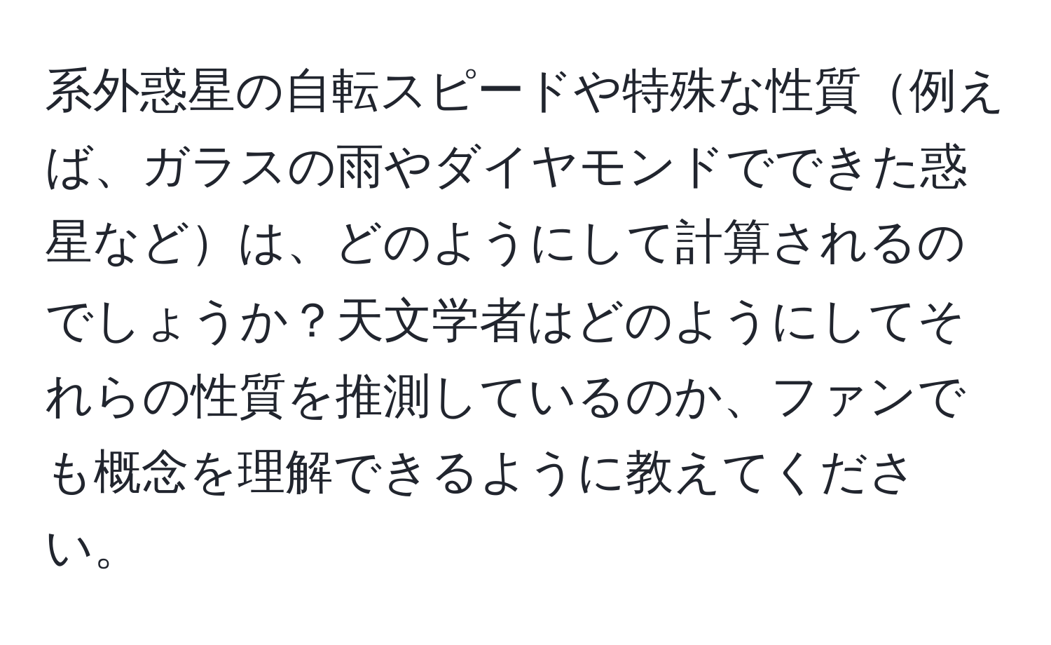 系外惑星の自転スピードや特殊な性質例えば、ガラスの雨やダイヤモンドでできた惑星などは、どのようにして計算されるのでしょうか？天文学者はどのようにしてそれらの性質を推測しているのか、ファンでも概念を理解できるように教えてください。