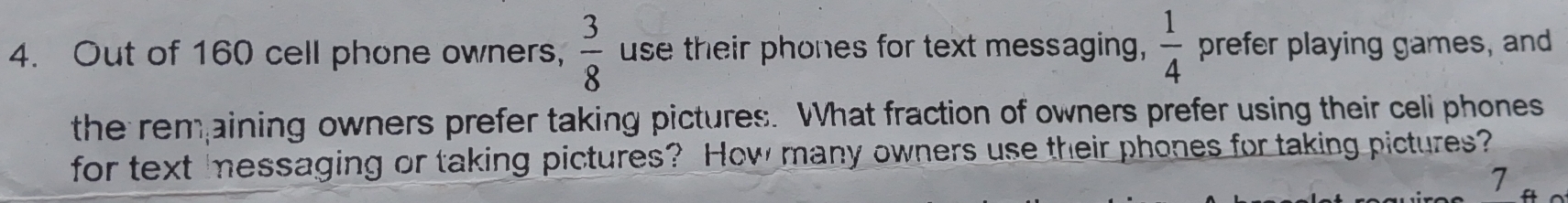 Out of 160 cell phone owners,  3/8  use their phones for text messaging,  1/4  prefer playing games, and 
the remaining owners prefer taking pictures. What fraction of owners prefer using their celi phones 
for text messaging or taking pictures? How many owners use their phones for taking pictures? 
7