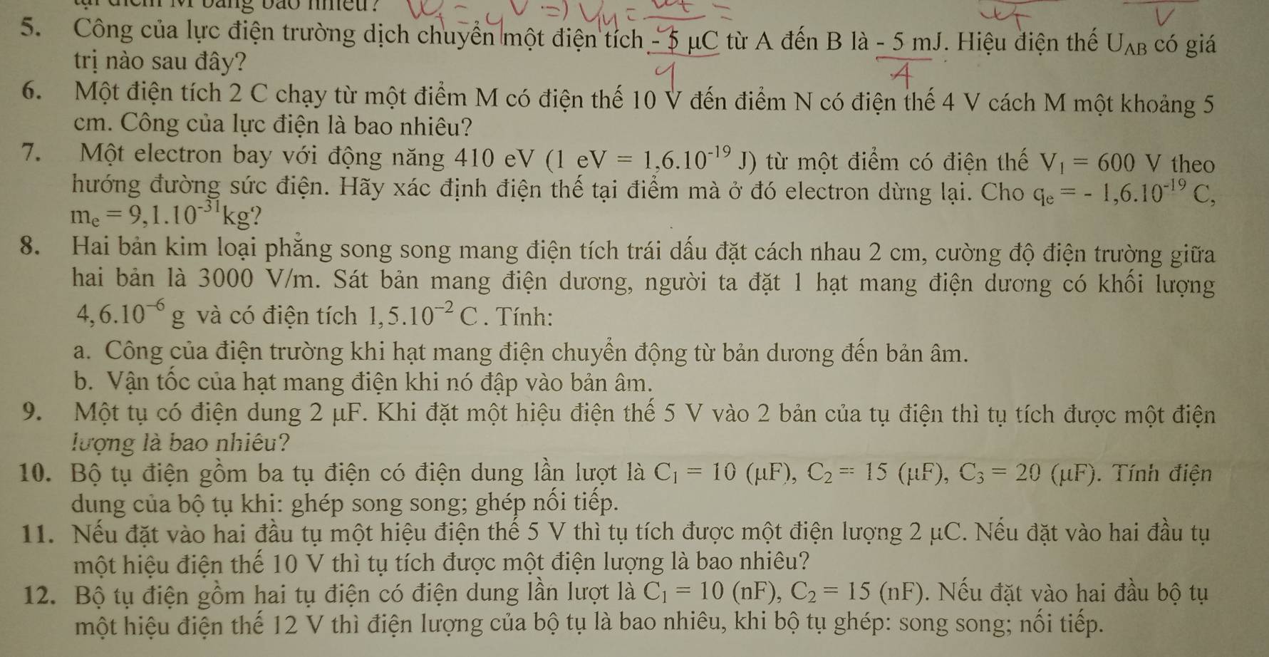 dem mv bang bão meu .
5. Công của lực điện trường dịch chuyển một điện tích  - 5 μC từ A đến B là - 5 mJ. Hiệu điện thế U_AB có giá
trị nào sau đây?
6. Một điện tích 2 C chạy từ một điểm M có điện thế 10 V đến điểm N có điện thế 4 V cách M một khoảng 5
cm. Công của lực điện là bao nhiêu?
7. Một electron bay với động năng 410 eV (1eV=1,6.10^(-19)J) từ một điểm có điện thế V_1=600V theo
hướng đường sức điện. Hãy xác định điện thế tại điểm mà ở đó electron dừng lại. Cho q_e=-1,6.10^(-19)C,
m_e=9,1.10^(-31)kg ?
8. Hai bản kim loại phẳng song song mang điện tích trái dấu đặt cách nhau 2 cm, cường độ điện trường giữa
hai bản là 3000 V/m. Sát bản mang điện dương, người ta đặt 1 hạt mang điện dương có khối lượng
4,6.10^(-6)g và có điện tích 1,5.10^(-2)C. Tính:
a. Công của điện trường khi hạt mang điện chuyển động từ bản dương đến bản âm.
b. Vận tốc của hạt mang điện khi nó đập vào bản âm.
9. Một tụ có điện dung 2 μF. Khi đặt một hiệu điện thế 5 V vào 2 bản của tụ điện thì tụ tích được một điện
lượng là bao nhiêu?
10. Bộ tụ điện gồm ba tụ điện có điện dung lần lượt là C_1=10(mu F),C_2=15(mu F),C_3=20(mu F). Tính điện
dung của bộ tụ khi: ghép song song; ghép nối tiếp.
11. Nếu đặt vào hai đầu tụ một hiệu điện thế 5 V thì tụ tích được một điện lượng 2 μC. Nếu đặt vào hai đầu tụ
một hiệu điện thể 10 V thì tụ tích được một điện lượng là bao nhiêu?
12. Bộ tụ điện gồm hai tụ điện có điện dung lần lượt là C_1=10(nF),C_2=15(nF). Nếu đặt vào hai đầu bộ tụ
một hiệu điện thế 12 V thì điện lượng của bộ tụ là bao nhiêu, khi bộ tụ ghép: song song; nối tiếp.