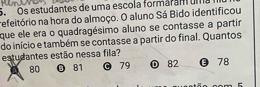 Os estudantes de uma escola formaram uma n
refeitório na hora do almoço. O aluno Sá Bido identificou
que ele era o quadragésimo aluno se contasse a partir
do início e também se contasse a partir do final. Quantos
estudantes estão nessa fila?
A 80 ⑬ 81 0 79 ① 82 78