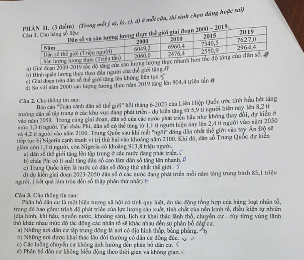 ý a), b), c), d) ở mỗi câu, thí sinh chọn đúng hoặc sai)
a) Giai đoạn 2000-2019 tốc độ tăng
b) Bình quân lương thực theo đầu người của thế giới tăng.A
c) Giai đoạn trên dân số thế giới tăng lên không liên tục.
d) So với năm 2000 sản lượng lương thực năm 2019 tăng lên 904,4 triệu tấn A
Câu 2. Cho thông tin sau:
Báo cáo 'Toàn cảnh dân số thế giới" hồi tháng 6-2023 của Liên Hiệp Quốc ước tính hầu hết tăng
trưởng dân số tập trung ở các khu vực đang phát triển - dự kiến tăng từ 5,9 tỉ người hiện nay lên 8,2 tỉ
vào năm 2050. Trong cùng giai đoạn, dân số của các nước phát triển hầu như không thay đổi, dự kiến ở
mức 1,3 tỉ người. Tại châu Phi, dân số có thể tăng từ 1,1 tỉ người hiện nay lên 2,4 tỉ người vào năm 2050
và 4,2 tỉ người vào năm 2100. Trung Quốc sau khi mất "ngôi" đông dân nhất thế giới vào tay Ấn Độ sẽ
tiếp tục bị Nigeria cạnh tranh ví trị thứ hai vào khoảng năm 2100. Khi đó, dân số Trung Quốc dự kiến
giảm còn 1,1 tỉ người, còn Nigeria có khoảng 913,8 triệu người.
a) dân số thế giới tăng lên tập trung ở các nước đang phát triển.
b) châu Phi có tỉ suất tăng dân số cao làm dân số tăng lên nhanh.
c) Trung Quốc hiện là nước có dân số đông thứ nhất thế giới.
d) dự kiến giai đoạn 2023-2050 dân số ở các nước đang phát triển mỗi năm tăng trung bình 85,1 triệu
người. ( kết quả làm tròn đến số thập phân thứ nhất) ½
Câu 3. Cho thông tin sau:
Phân bố dân cư là một hiện tượng xã hội có tính quy luật, do tác động tổng hợp của hàng loạt nhân tố,
trong đó bao gồm: trình độ phát triển của lực lượng sản xuất, tính chất của nền kinh tế, điều kiện tự nhiên
(địa hình, khí hậu, nguồn nước, khoáng sản), lịch sử khai thác lãnh thổ, chuyền cư...tùy từng vùng lãnh
thổ khác nhau mức độ tác động các nhân tố sẽ khác nhau đến sự phân bố dân cư.
a) Những nơi dân cư tập trung đông là nơi có địa hình thấp, bằng phẳng. h
b) Những nơi được khai thác lâu đời thường có dân cư đông đúc.
c) Các luồng chuyển cư không ảnh hưởng đến phân bố dân cư.
d) Phân bố dân cư không biến động theo thời gian và không gian.