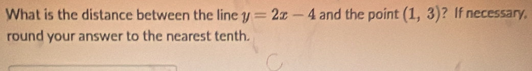 What is the distance between the line y=2x-4 and the point (1,3) ? If necessary. 
round your answer to the nearest tenth.