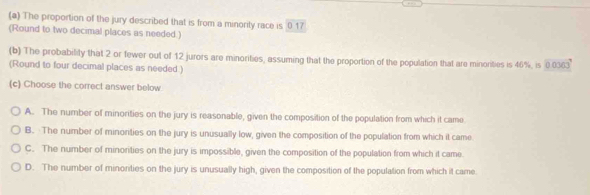 The proportion of the jury described that is from a minority race is 0 17
(Round to two decimal places as needed.)
(b) The probability that 2 or fewer out of 12 jurors are minorities, assuming that the proportion of the population that are minorities is 46%, is 0.0363
(Round to four decimal places as needed )
(c) Choose the correct answer below
A. The number of minorities on the jury is reasonable, given the composition of the population from which it came
B. The number of minorities on the jury is unusually low, given the composition of the population from which it came
C. The number of minorities on the jury is impossible, given the composition of the population from which it came.
D. The number of minorities on the jury is unusually high, given the composition of the population from which it came