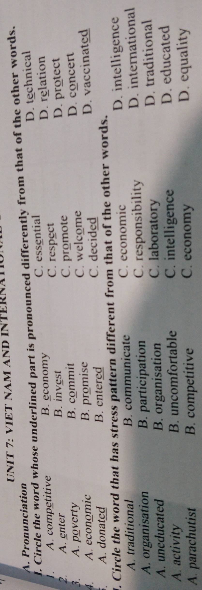 VIET NAM AND INTERNAT
A. Pronunciation
I. Circle the word whose underlined part is pronounced differently from that of the other words.
1. A. competitive B. economy C. essential D. technical
C. respect D. relation
2. A. enter
B. invest
3. A. poverty B. commit C. promote D. protect
C. welcome
4. A. economic B. promise D. concert
C. decided
A. donated B. entered D. vaccinated
l. Circle the word that has stress pattern different from that of the other words.
A. traditional B. communicate C. economic D. intelligence
A. organisation B. participation C. responsibility D. international
C. laboratory
A. uneducated B. organisation D. traditional
A. activity B. uncomfortable
C. intelligence D. educated
C. economy
A. parachutist B. competitive D. equality