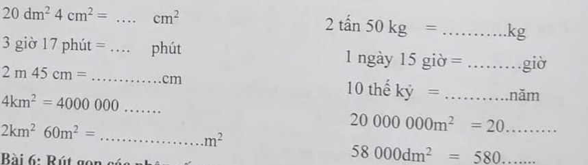 20dm^24cm^2=...cm^2
2that an50kg=...kg
_ 3gio17phit=...phiit
2m45cm= _...cm
1ngay15gipartial =... __ gi o
4km^2=4000000........ _
10thhat ekhat y= ...mm _
20000000m^2=20.........
2km^260m^2= .............. _ m^2
Bài 6: Rú t g
58000dm^2=_ 580...