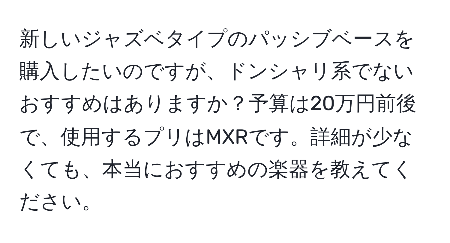 新しいジャズベタイプのパッシブベースを購入したいのですが、ドンシャリ系でないおすすめはありますか？予算は20万円前後で、使用するプリはMXRです。詳細が少なくても、本当におすすめの楽器を教えてください。