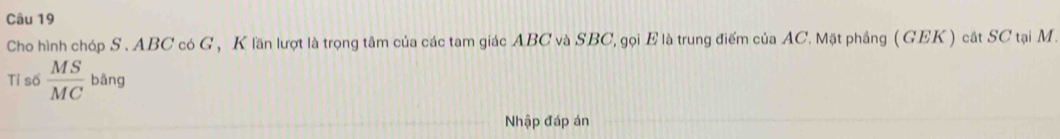 Cho hình chóp S . ABC có G , K lần lượt là trọng tâm của các tam giác ABC và SBC, gọi E là trung điểm của AC. Mặt phẳng ( GEK ) cắt SC tại M. 
Tỉ số  MS/MC  bāng 
Nhập đáp án