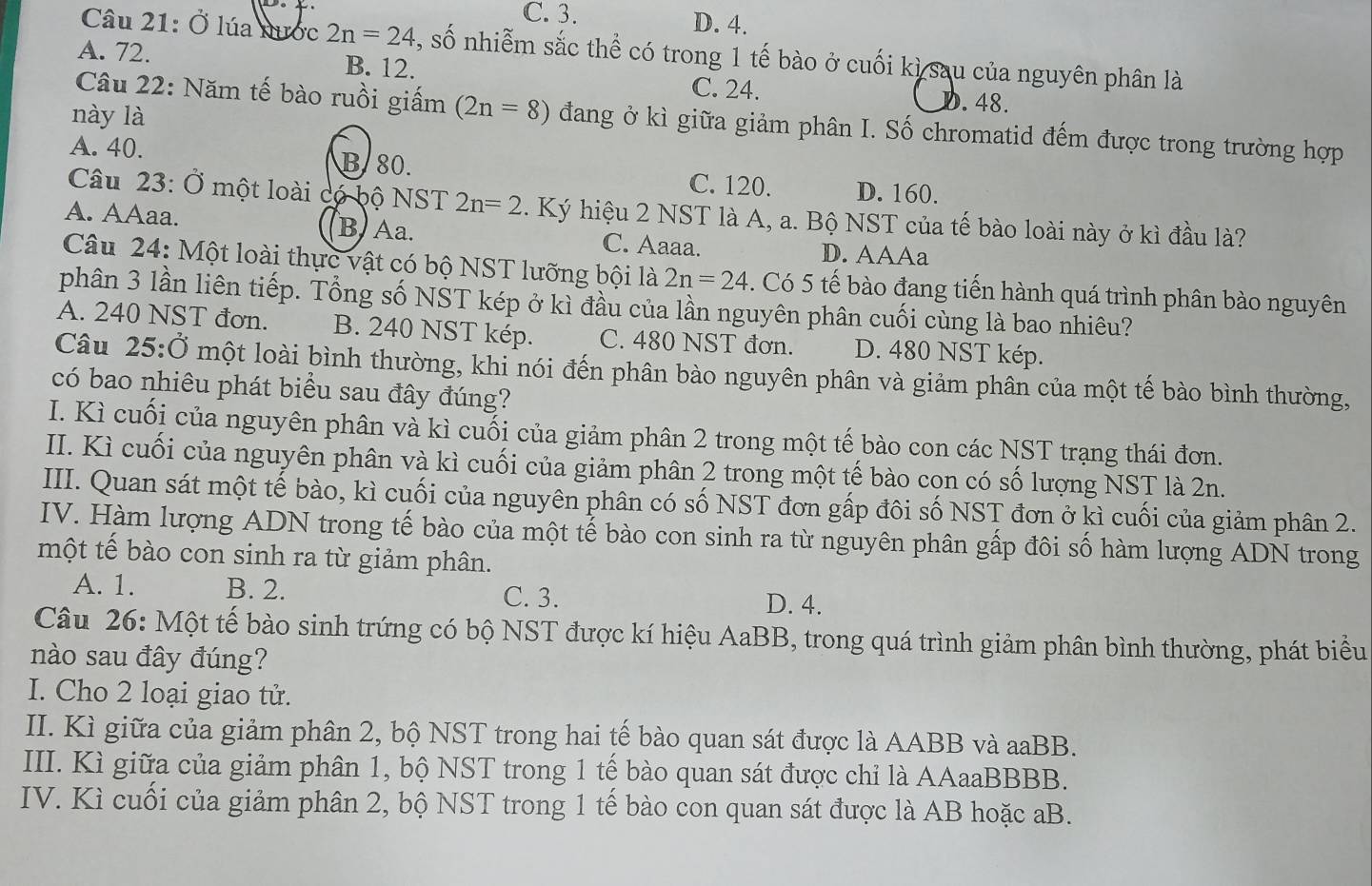 C. 3. D. 4.
Câu 21: Ở lúa nước 2n=24 , số nhiễm sắc thể có trong 1 tế bào ở cuối kì sau của nguyên phân là
A. 72. B. 12. C. 24.. 48.
này là
Câu 22: Năm tế bào ruồi giấm (2n=8) đang ở kì giữa giảm phân I. Số chromatid đếm được trong trường hợp
A. 40. B. 80. C. 120. D. 160.
Câu 23:0 *  một loài có bộ NST 2n=2 1. Ký hiệu 2 NST là A, a. Bộ NST của tế bào loài này ở kì đầu là?
A. AAaa. B. Aa. C. Aaaa. D. AAAa
Câu 24: Một loài thực vật có bộ NST lưỡng bội là 2n=24. Có 5 tế bào đang tiến hành quá trình phân bào nguyên
phân 3 lần liên tiếp. Tổng số NST kép ở kì đầu của lần nguyên phân cuối cùng là bao nhiêu?
A. 240 NST đơn. B. 240 NST kép. C. 480 NST đơn. D. 480 NST kép.
Câu 25:dot O một loài bình thường, khi nói đến phân bào nguyên phân và giảm phân của một tế bào bình thường,
có bao nhiêu phát biểu sau đây đúng?
I. Kì cuối của nguyên phân và kì cuối của giảm phân 2 trong một tế bào con các NST trạng thái đơn.
II. Kì cuối của nguyên phân và kì cuối của giảm phân 2 trong một tế bào cọn có số lượng NST là 2n.
III. Quan sát một tế bào, kì cuối của nguyên phân có số NST đơn gấp đôi số NST đơn ở kì cuối của giảm phân 2.
IV. Hàm lượng ADN trong tế bào của một tế bào con sinh ra từ nguyên phân gấp đôi số hàm lượng ADN trong
một tế bào con sinh ra từ giảm phân.
A. 1. B. 2.
C. 3. D. 4.
Câu 26: Một tế bào sinh trứng có bộ NST được kí hiệu AaBB, trong quá trình giảm phân bình thường, phát biểu
nào sau đây đúng?
I. Cho 2 loại giao tử.
II. Kì giữa của giảm phân 2, bộ NST trong hai tế bào quan sát được là AABB và aaBB.
III. Kì giữa của giảm phân 1, bộ NST trong 1 tế bào quan sát được chỉ là AAaaBBBB.
IV. Kì cuối của giảm phân 2, bộ NST trong 1 tế bào con quan sát được là AB hoặc aB.