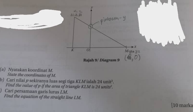 Rajah 9/ Diagram 9
(a) Nyatakan koordinat M.
State the coordinates of M.
b) Cari nilai p sekiranya luas segi tiga KLM ialah 24unit^2.
Find the value of p if the area of triangle KLM is 24units^2.
) Cari persamaan garis lurus LM.
Find the equation of the straight line LM.
[10 marka