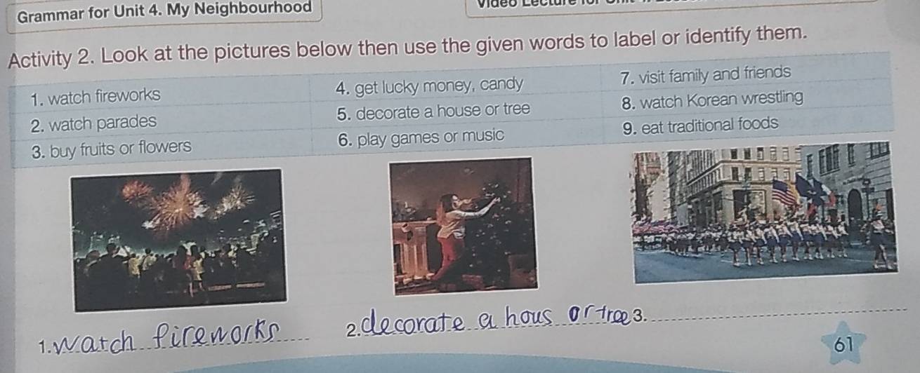 Grammar for Unit 4. My Neighbourhood 
Activity 2. Look at the pictures below then use the given words to label or identify them. 
1. watch fireworks 4. get lucky money, candy 7. visit family and friends 
2. watch parades 5. decorate a house or tree 8. watch Korean wrestling 
3. buy fruits or flowers 6. play games or music 9. eat traditional foods 
2 
_ 
1. 
_ 
61