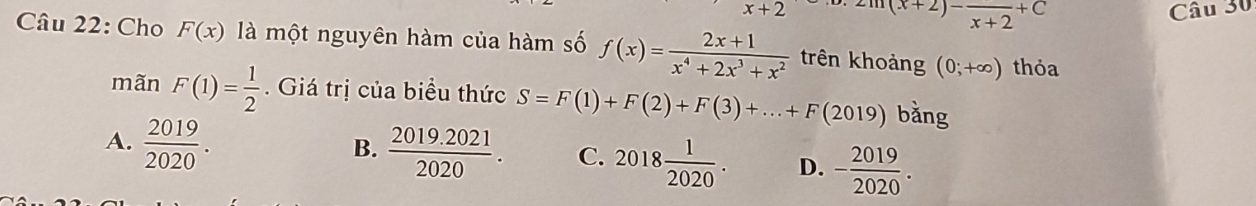 x+2 Câu 30^((x+2)-)frac x+2+C
Câu 22: Cho F(x) là một nguyên hàm của hàm số f(x)= (2x+1)/x^4+2x^3+x^2  trên khoảng (0;+∈fty ) thỏa
mãn F(1)= 1/2  Giá trị của biểu thức S=F(1)+F(2)+F(3)+...+F(2019) bǎng
A.  2019/2020 .
B.  (2019.2021)/2020 . C. 2018 1/2020 . D. - 2019/2020 .