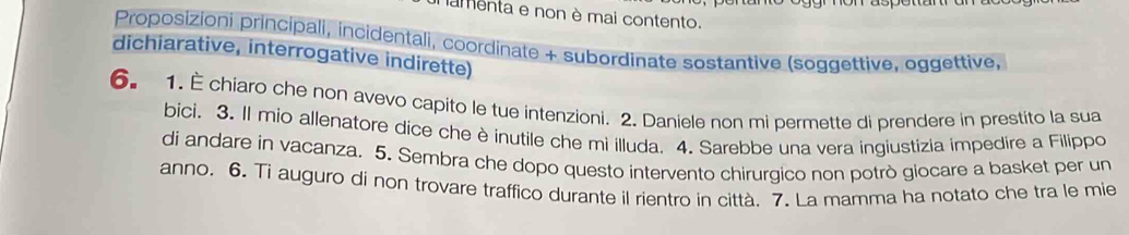 amenta e non è mai contento. 
Proposizioni principali, incidentali, coordinate + subordinate sostantive (soggettive, oggettive, 
dichiarative, interrogative indirette) 
6. 1. È chiaro che non avevo capito le tue intenzioni. 2. Daniele non mi permette di prendere in prestito la sua 
bici. 3. Il mio allenatore dice che è inutile che mi illuda. 4. Sarebbe una vera ingiustizia impedire a Filippo 
di andare in vacanza. 5. Sembra che dopo questo intervento chirurgico non potrò giocare a basket per un 
anno. 6. Ti auguro di non trovare traffico durante il rientro in città. 7. La mamma ha notato che tra le mie