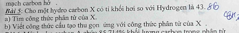 mạch carbon hở. 
Bài 5: Cho một hydro carbon X có tỉ khổi hơi so với Hydrogen là 43. 
a) Tìm công thức phân tử của X. 
b) Viết công thức cầu tạo thu gọn ứng với công thức phân tử của X.
85 714% khối lượng carbọn trong phân tử