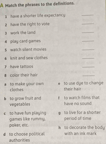 A Match the phrases to the definitions.
1 have a shorter life expectancy
_
2 have the right to vote
_
3 work the land
_
4 play card games
_
5 watch silent movies
_
6 knit and sew clothes
_
7 have tattoos
_
8 color their hair
_
a to make your own e to use dye to change
clothes their hair
b to grow fruit and f to watch films that
vegetables have no sound
c to have fun playing g to live for a shorter
games like rummy, period of time
poker, etc. h to decorate the body
d to choose political with an ink mark
authorities