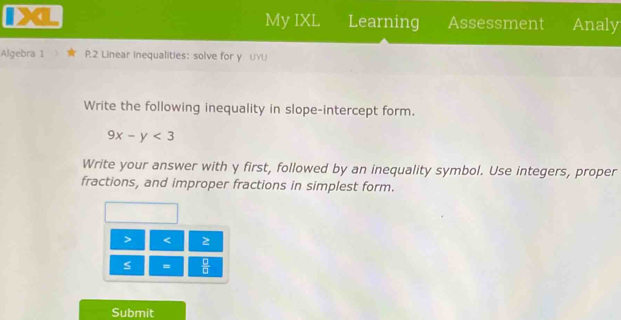 My IXL Learning Assessment Analy 
Algebra 1 P.2 Linear Inequalities: solve for y UYU 
Write the following inequality in slope-intercept form.
9x-y<3</tex> 
Write your answer with y first, followed by an inequality symbol. Use integers, proper 
fractions, and improper fractions in simplest form. 
> < 2 
s =  □ /□   
Submit